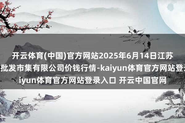 开云体育(中国)官方网站2025年6月14日江苏宜兴市瑞德蔬菜果品批发市集有限公司价钱行情-kaiyun体育官方网站登录入口 开云中国官网