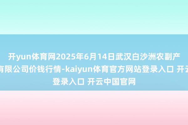 开yun体育网2025年6月14日武汉白沙洲农副产物大市集有限公司价钱行情-kaiyun体育官方网站登录入口 开云中国官网