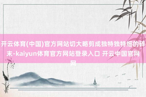 开云体育(中国)官方网站切大略剪成独特独特细的碎末-kaiyun体育官方网站登录入口 开云中国官网