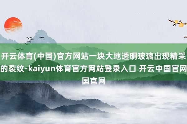 开云体育(中国)官方网站一块大地透明玻璃出现精采的裂纹-kaiyun体育官方网站登录入口 开云中国官网
