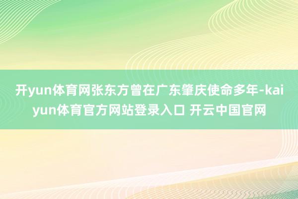 开yun体育网张东方曾在广东肇庆使命多年-kaiyun体育官方网站登录入口 开云中国官网