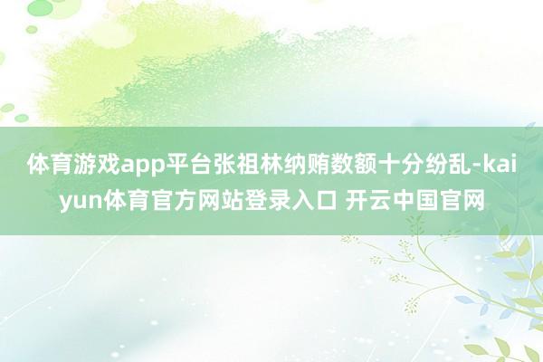 体育游戏app平台张祖林纳贿数额十分纷乱-kaiyun体育官方网站登录入口 开云中国官网