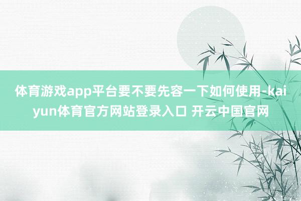 体育游戏app平台要不要先容一下如何使用-kaiyun体育官方网站登录入口 开云中国官网