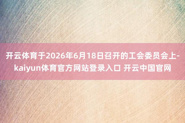 开云体育于2026年6月18日召开的工会委员会上-kaiyun体育官方网站登录入口 开云中国官网