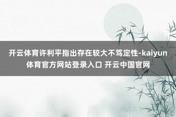 开云体育许利平指出存在较大不笃定性-kaiyun体育官方网站登录入口 开云中国官网