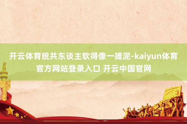 开云体育统共东谈主软得像一摊泥-kaiyun体育官方网站登录入口 开云中国官网