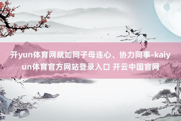 开yun体育网就如同子母连心、协力同事-kaiyun体育官方网站登录入口 开云中国官网