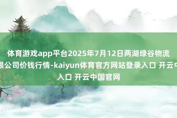 体育游戏app平台2025年7月12日两湖绿谷物流股份有限公司价钱行情-kaiyun体育官方网站登录入口 开云中国官网