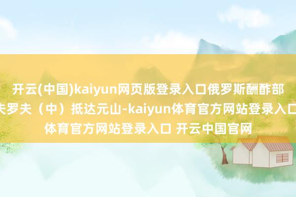 开云(中国)kaiyun网页版登录入口俄罗斯酬酢部长谢尔盖 · 拉夫罗夫（中）抵达元山-kaiyun体育官方网站登录入口 开云中国官网