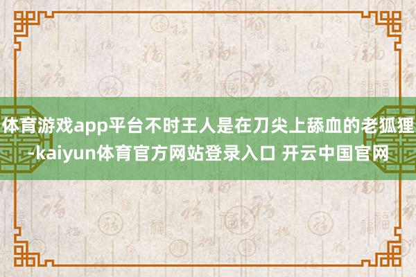 体育游戏app平台不时王人是在刀尖上舔血的老狐狸-kaiyun体育官方网站登录入口 开云中国官网