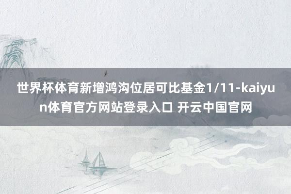 世界杯体育新增鸿沟位居可比基金1/11-kaiyun体育官方网站登录入口 开云中国官网