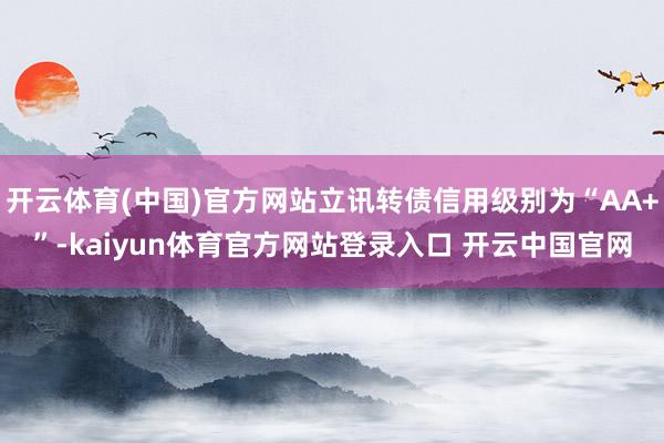开云体育(中国)官方网站立讯转债信用级别为“AA+”-kaiyun体育官方网站登录入口 开云中国官网