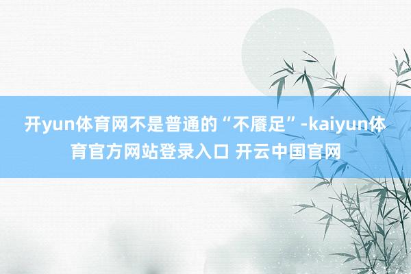 开yun体育网不是普通的“不餍足”-kaiyun体育官方网站登录入口 开云中国官网