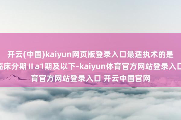 开云(中国)kaiyun网页版登录入口最适执术的是较早期患者（临床分期Ⅱa1期及以下-kaiyun体育官方网站登录入口 开云中国官网