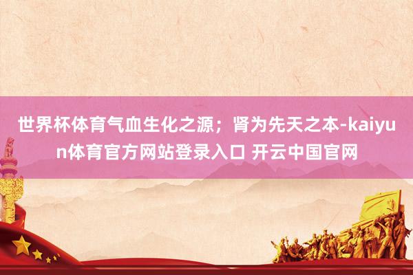 世界杯体育气血生化之源；肾为先天之本-kaiyun体育官方网站登录入口 开云中国官网
