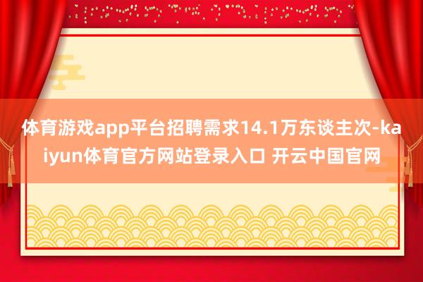 体育游戏app平台招聘需求14.1万东谈主次-kaiyun体育官方网站登录入口 开云中国官网