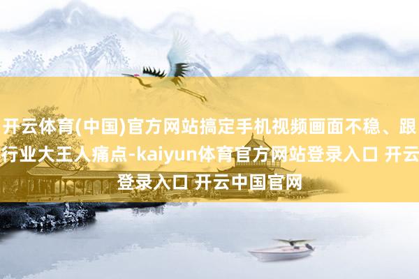 开云体育(中国)官方网站搞定手机视频画面不稳、跟焦不准的行业大王人痛点-kaiyun体育官方网站登录入口 开云中国官网