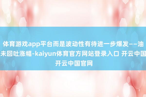 体育游戏app平台而是波动性有待进一步爆发——油价并未回吐涨幅-kaiyun体育官方网站登录入口 开云中国官网
