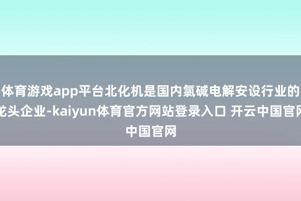 体育游戏app平台北化机是国内氯碱电解安设行业的龙头企业-kaiyun体育官方网站登录入口 开云中国官网