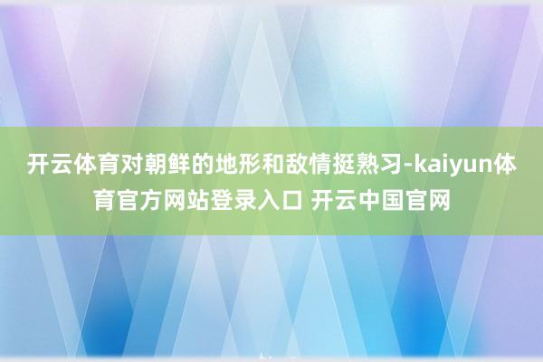 开云体育对朝鲜的地形和敌情挺熟习-kaiyun体育官方网站登录入口 开云中国官网
