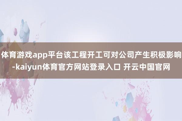 体育游戏app平台该工程开工可对公司产生积极影响-kaiyun体育官方网站登录入口 开云中国官网
