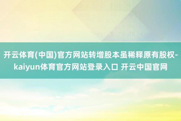 开云体育(中国)官方网站转增股本虽稀释原有股权-kaiyun体育官方网站登录入口 开云中国官网