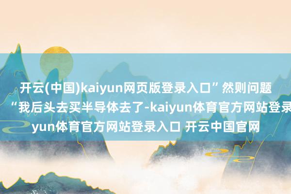 开云(中国)kaiyun网页版登录入口”然则问题出在后续的决议上：“我后头去买半导体去了-kaiyun体育官方网站登录入口 开云中国官网