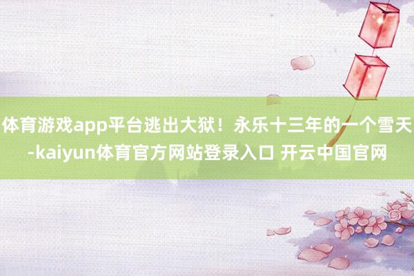 体育游戏app平台逃出大狱！永乐十三年的一个雪天-kaiyun体育官方网站登录入口 开云中国官网