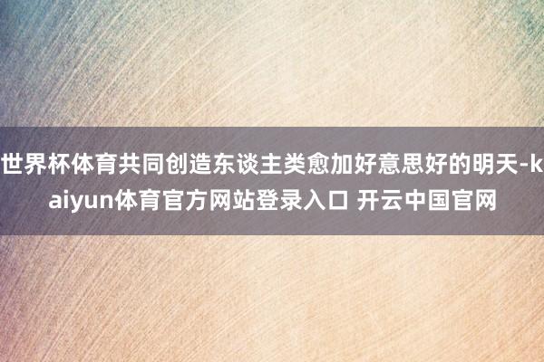 世界杯体育共同创造东谈主类愈加好意思好的明天-kaiyun体育官方网站登录入口 开云中国官网