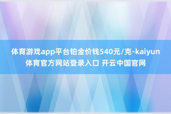 体育游戏app平台铂金价钱540元/克-kaiyun体育官方网站登录入口 开云中国官网