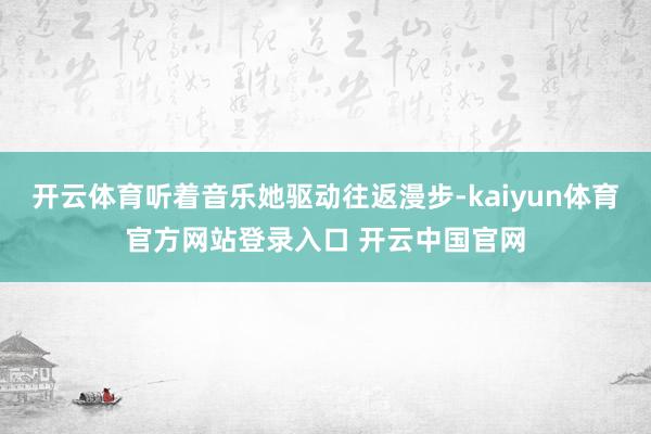 开云体育听着音乐她驱动往返漫步-kaiyun体育官方网站登录入口 开云中国官网