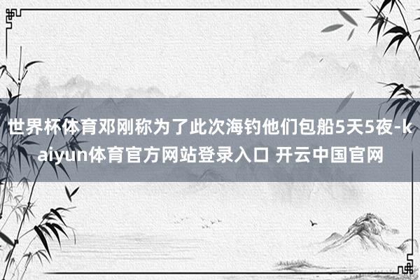 世界杯体育邓刚称为了此次海钓他们包船5天5夜-kaiyun体育官方网站登录入口 开云中国官网
