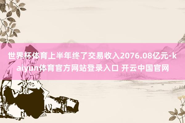 世界杯体育上半年终了交易收入2076.08亿元-kaiyun体育官方网站登录入口 开云中国官网