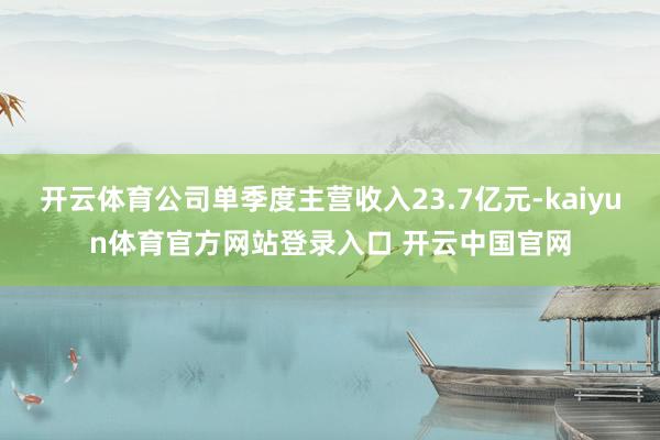 开云体育公司单季度主营收入23.7亿元-kaiyun体育官方网站登录入口 开云中国官网