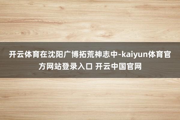 开云体育在沈阳广博拓荒神志中-kaiyun体育官方网站登录入口 开云中国官网