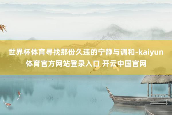 世界杯体育寻找那份久违的宁静与调和-kaiyun体育官方网站登录入口 开云中国官网