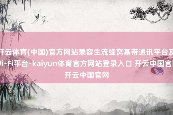 开云体育(中国)官方网站兼容主流蜂窝基带通讯平台及Wi-Fi平台-kaiyun体育官方网站登录入口 开云中国官网