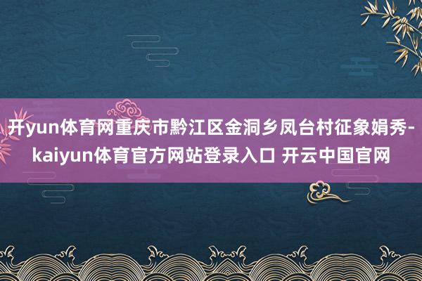 开yun体育网重庆市黔江区金洞乡凤台村征象娟秀-kaiyun体育官方网站登录入口 开云中国官网