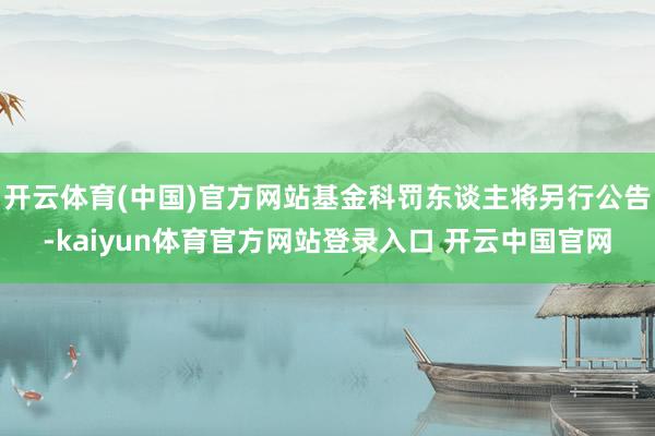 开云体育(中国)官方网站基金科罚东谈主将另行公告-kaiyun体育官方网站登录入口 开云中国官网