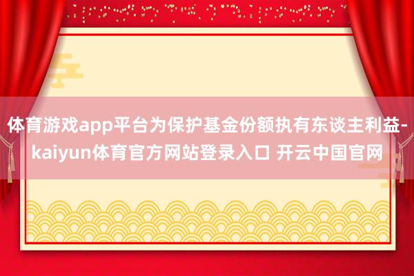 体育游戏app平台为保护基金份额执有东谈主利益-kaiyun体育官方网站登录入口 开云中国官网