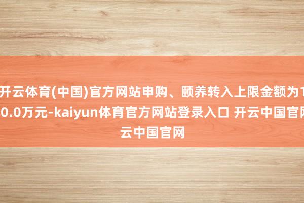 开云体育(中国)官方网站申购、颐养转入上限金额为100.0万元-kaiyun体育官方网站登录入口 开云中国官网