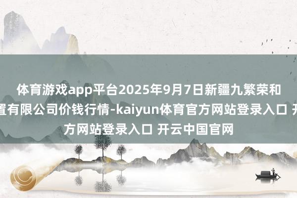 体育游戏app平台2025年9月7日新疆九繁荣和果品揣摸处置有限公司价钱行情-kaiyun体育官方网站登录入口 开云中国官网