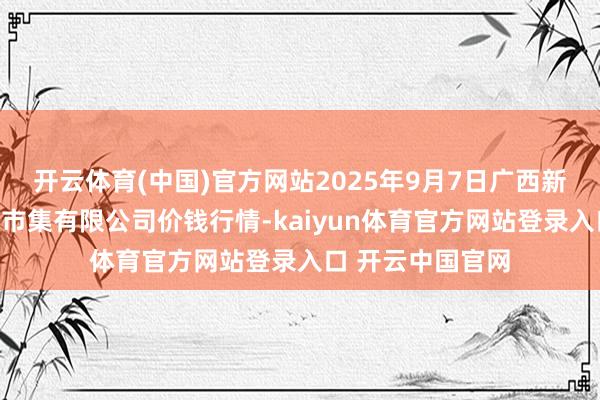 开云体育(中国)官方网站2025年9月7日广西新柳邕农产物批发市集有限公司价钱行情-kaiyun体育官方网站登录入口 开云中国官网
