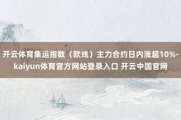 开云体育集运指数（欧线）主力合约日内涨超10%-kaiyun体育官方网站登录入口 开云中国官网