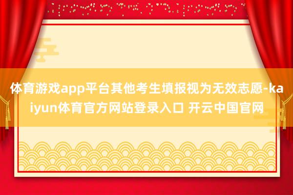 体育游戏app平台其他考生填报视为无效志愿-kaiyun体育官方网站登录入口 开云中国官网