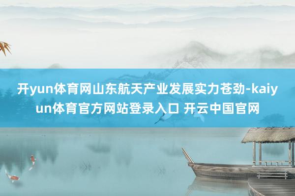 开yun体育网山东航天产业发展实力苍劲-kaiyun体育官方网站登录入口 开云中国官网