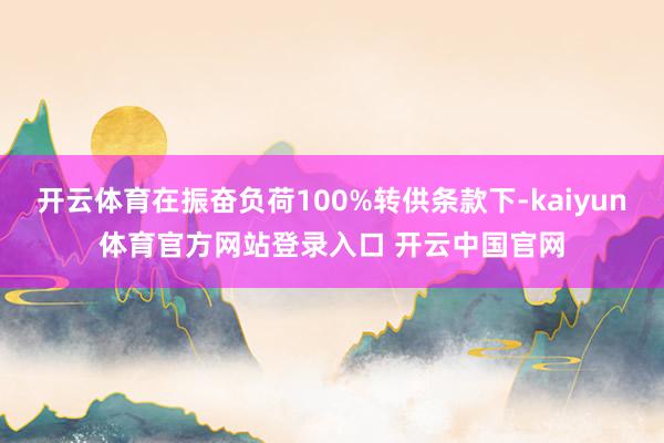 开云体育在振奋负荷100%转供条款下-kaiyun体育官方网站登录入口 开云中国官网