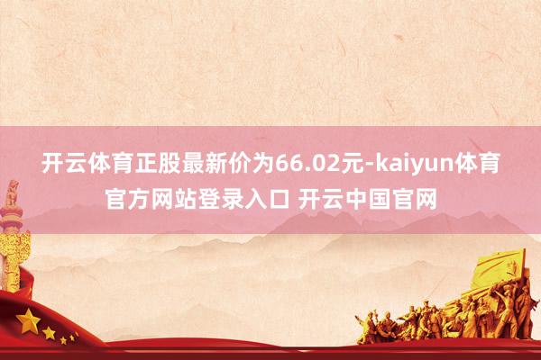 开云体育正股最新价为66.02元-kaiyun体育官方网站登录入口 开云中国官网