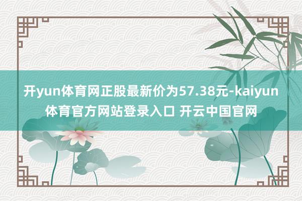 开yun体育网正股最新价为57.38元-kaiyun体育官方网站登录入口 开云中国官网