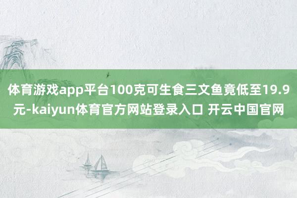 体育游戏app平台100克可生食三文鱼竟低至19.9元-kaiyun体育官方网站登录入口 开云中国官网